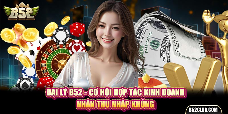 Đại Lý B52 - Cơ Hội Hợp Tác Kinh Doanh, Nhận Thu Nhập Khủng