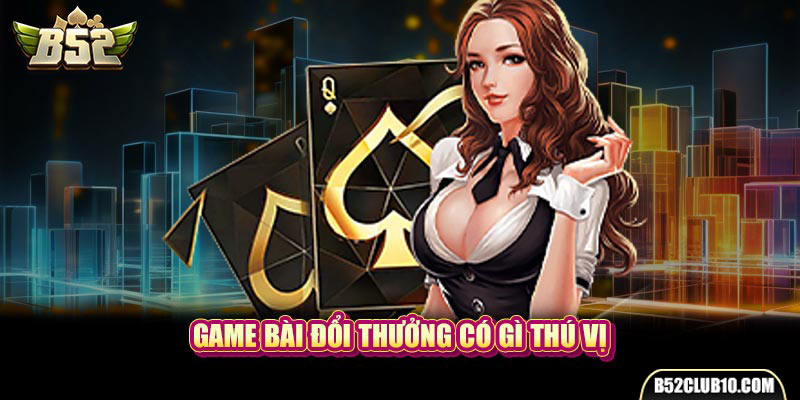 Game bài đổi thưởng có gì thú vị